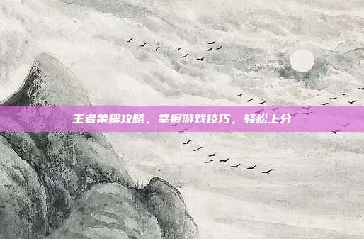 王者荣耀攻略，掌握游戏技巧，轻松上分