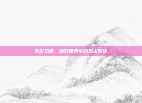 火影忍者，游戏世界中的忍术对决