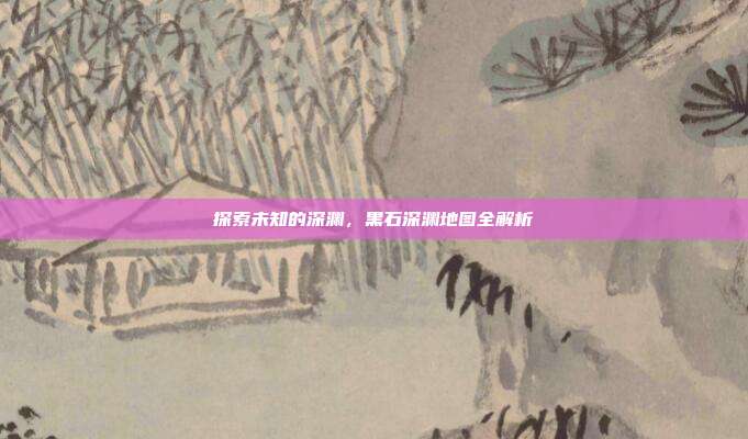 探索未知的深渊，黑石深渊地图全解析