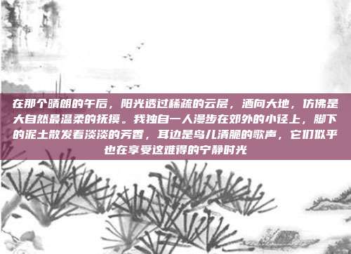 在那个晴朗的午后，阳光透过稀疏的云层，洒向大地，仿佛是大自然最温柔的抚摸。我独自一人漫步在郊外的小径上，脚下的泥土散发着淡淡的芳香，耳边是鸟儿清脆的歌声，它们似乎也在享受这难得的宁静时光
