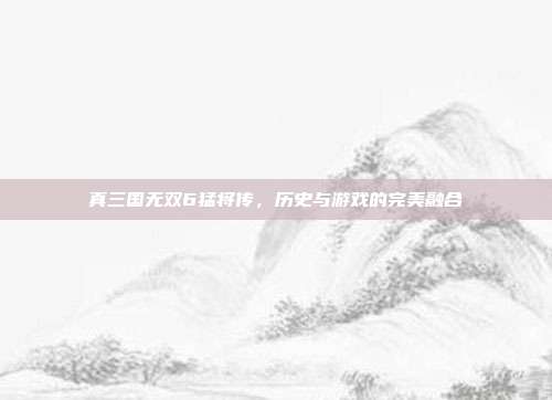 真三国无双6猛将传，历史与游戏的完美融合