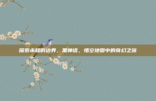 探索未知的边界，黑神话，悟空地图中的奇幻之旅