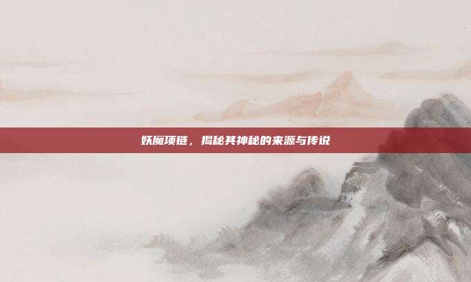 妖魔项链，揭秘其神秘的来源与传说
