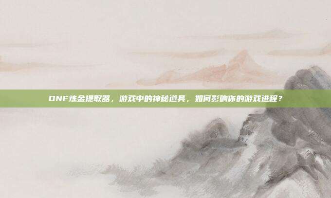 DNF炼金提取器，游戏中的神秘道具，如何影响你的游戏进程？