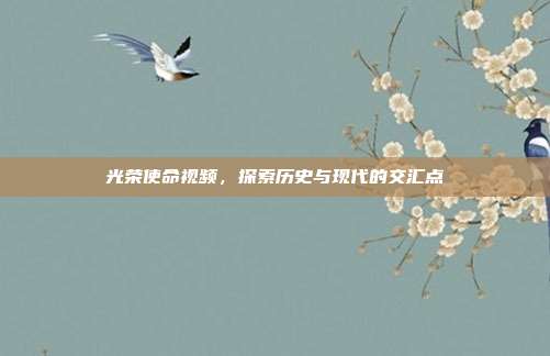 光荣使命视频，探索历史与现代的交汇点