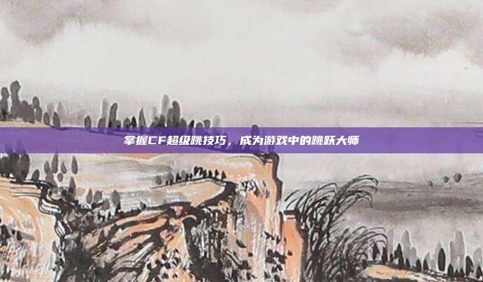 掌握CF超级跳技巧，成为游戏中的跳跃大师
