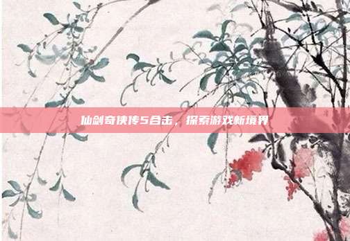 仙剑奇侠传5合击，探索游戏新境界