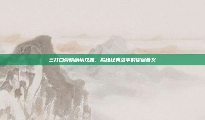 三打白骨精剧情攻略，揭秘经典故事的深层含义