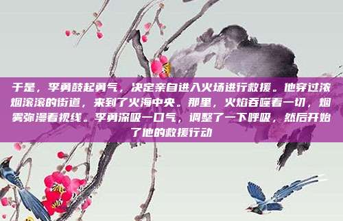 于是，李勇鼓起勇气，决定亲自进入火场进行救援。他穿过浓烟滚滚的街道，来到了火海中央。那里，火焰吞噬着一切，烟雾弥漫着视线。李勇深吸一口气，调整了一下呼吸，然后开始了他的救援行动