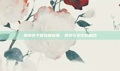 亚洲女子篮球锦标赛，竞技与文化的融合