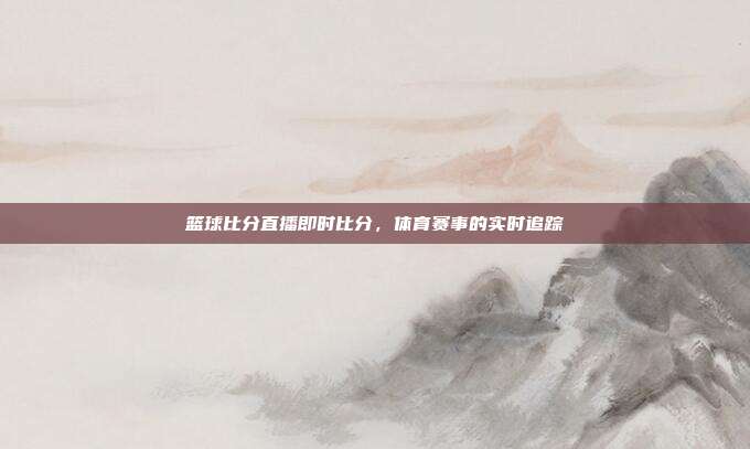 篮球比分直播即时比分，体育赛事的实时追踪