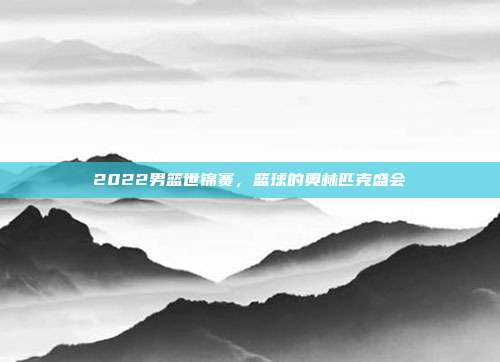 2022男篮世锦赛，篮球的奥林匹克盛会