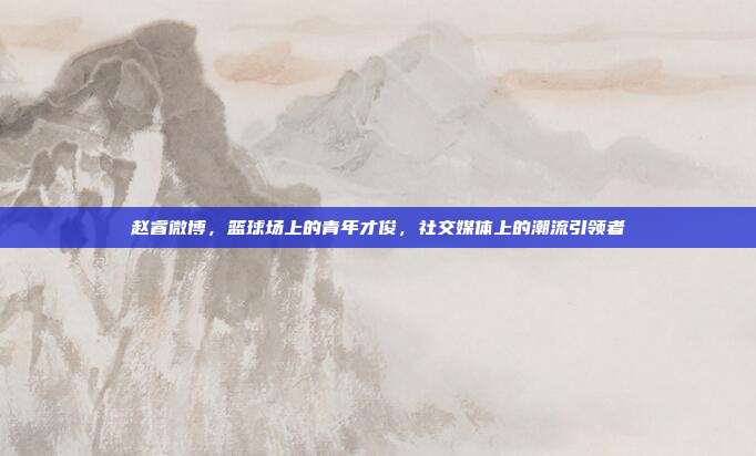赵睿微博，篮球场上的青年才俊，社交媒体上的潮流引领者