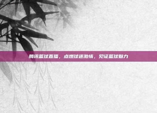 腾讯篮球直播，点燃球迷激情，见证篮球魅力