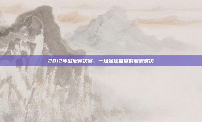 2012年欧洲杯决赛，一场足球盛宴的巅峰对决