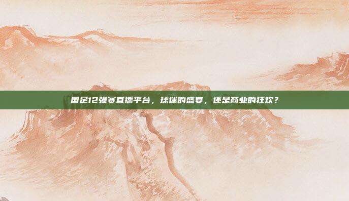 国足12强赛直播平台，球迷的盛宴，还是商业的狂欢？