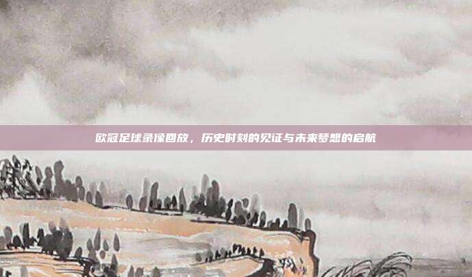 欧冠足球录像回放，历史时刻的见证与未来梦想的启航