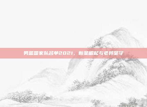 男篮国家队名单2021，新星崛起与老将坚守