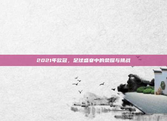 2021年欧冠，足球盛宴中的荣耀与挑战
