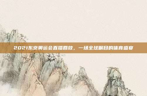 2021东京奥运会直播回放，一场全球瞩目的体育盛宴