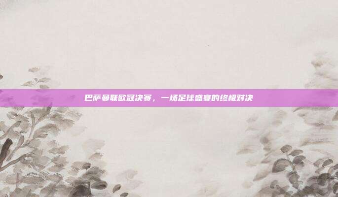 巴萨曼联欧冠决赛，一场足球盛宴的终极对决