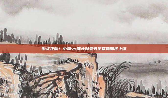 激战正酣！中国vs澳大利亚男足直播即将上演