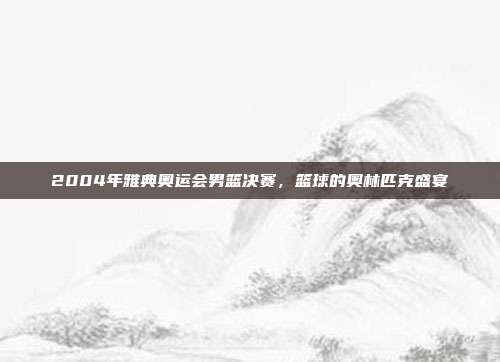 2004年雅典奥运会男篮决赛，篮球的奥林匹克盛宴