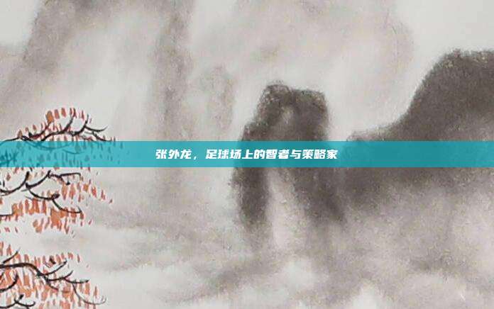 张外龙，足球场上的智者与策略家