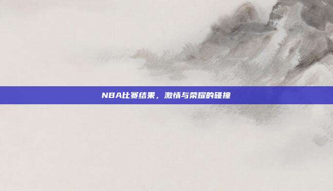 NBA比赛结果，激情与荣耀的碰撞