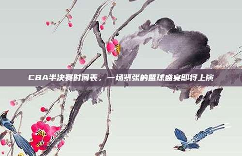 CBA半决赛时间表，一场紧张的篮球盛宴即将上演