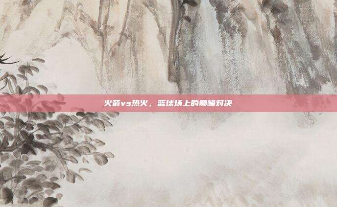 火箭vs热火，篮球场上的巅峰对决