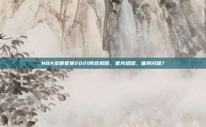 NBA全明星赛2021阵容揭晓，星光熠熠，谁将闪耀？