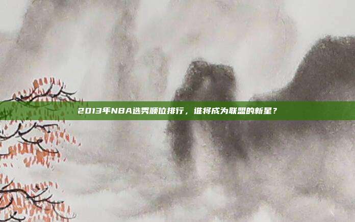 2013年NBA选秀顺位排行，谁将成为联盟的新星？