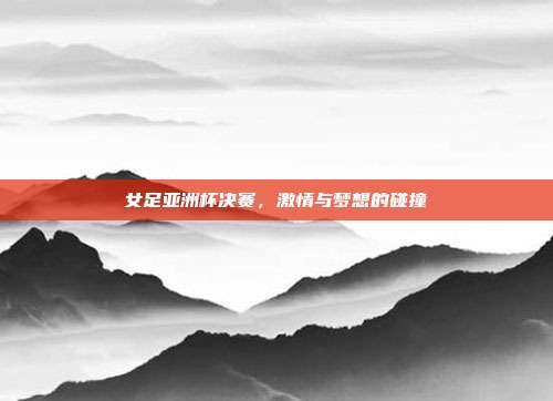 女足亚洲杯决赛，激情与梦想的碰撞