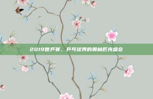 2019世乒赛，乒乓球界的奥林匹克盛会