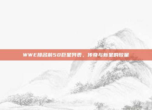 WWE排名前50巨星列表,传奇与新星的较量