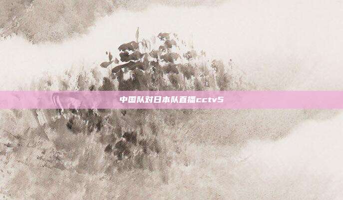 中国队对日本队直播cctv5