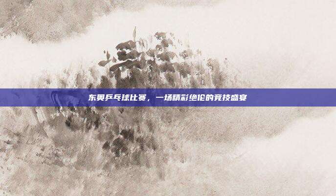 东奥乒乓球比赛，一场精彩绝伦的竞技盛宴