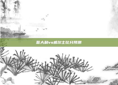 意大利vs威尔士比分预测