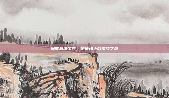 曼联与切尔西,足球场上的宿敌之争