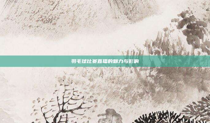 羽毛球比赛直播的魅力与影响