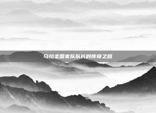 乌拉圭国家队队长的传奇之路