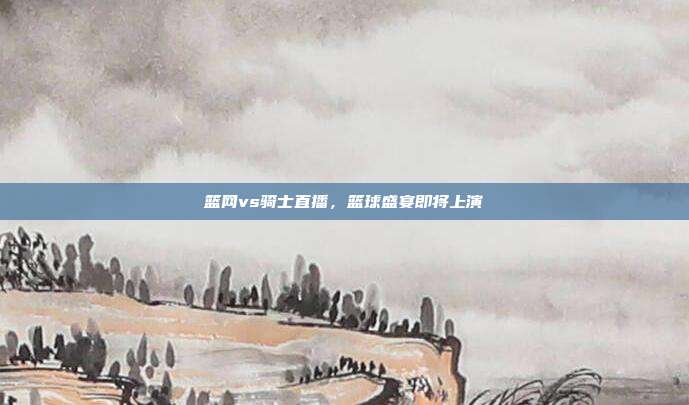 篮网vs骑士直播,篮球盛宴即将上演