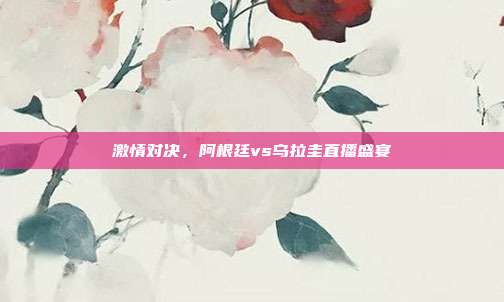 激情对决，阿根廷vs乌拉圭直播盛宴
