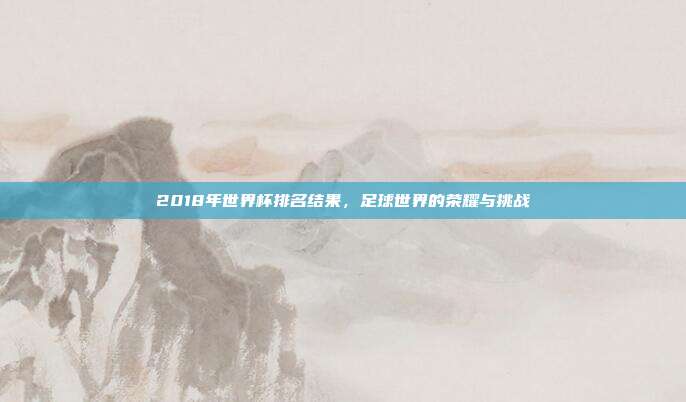 2018年世界杯排名结果，足球世界的荣耀与挑战