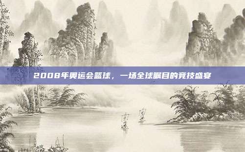 2008年奥运会篮球，一场全球瞩目的竞技盛宴