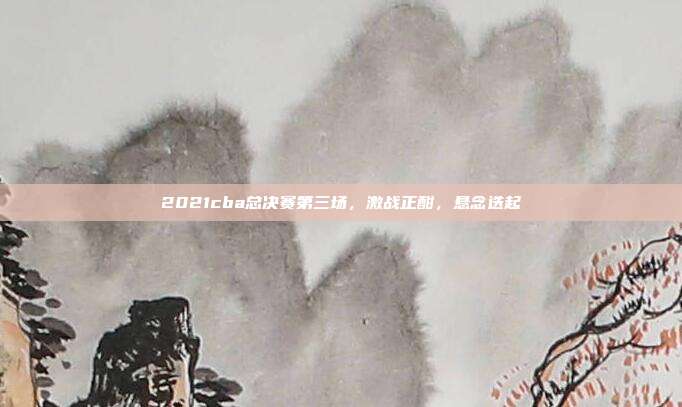 2021cba总决赛第三场,激战正酣,悬念迭起