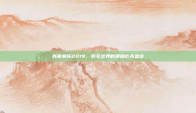 苏迪曼杯2019，羽毛球界的奥林匹克盛会