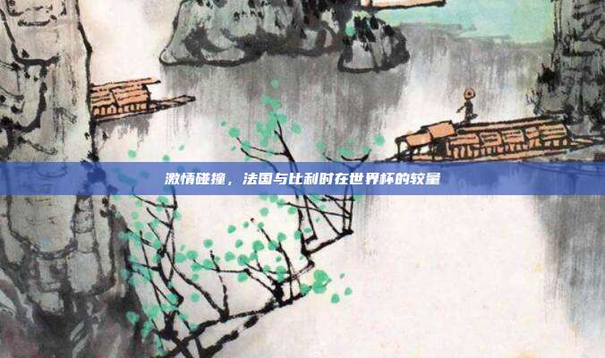 激情碰撞，法国与比利时在世界杯的较量