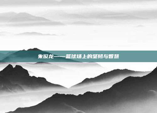 朱俊龙——篮球场上的坚韧与智慧